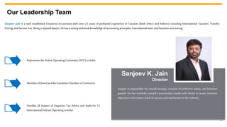 3
Our Leadership Team
Sanjeev Jain is a well established Chartered Accountant with over 25 years of profound experience in Taxation (both Direct and Indirect) including International Taxation, Transfer
Pricing, andServiceTax. Beinga reputedlawyer,he hasa strongtechnicalknowledgeof accountingprinciples,Internationallaws,andbusinessstructuring.
Represents theAirlineOperatingCommittee (AOC)inIndia
Memberof Boardat Indo-CanadianChamberof Commerce
Handles all matters of Litigation, Tax Advice and Audit for 12
InternationalAirlinesOperatinginIndia
Sanjeev is responsible for overall strategy, creation of proficient teams, and business
growth. He has fruitfully created a partnership model with clients to attain common
objectivesandcreatea mark of successandsatisfactioninthe industry.
Sanjeev K. Jain
Director
 
