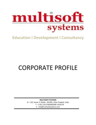  
                                   

Education I Development I Consultancy                              
                                   
                                   
                                   
                                   
                                   
                                   
                                   
                                   
                                   
                                   
                                   
                                   



   CORPORATE PROFILE               
                                   
                                   
                                   
                                   
                                   
                                   
                                   
                                   
                                   
                                   
                                   
                                   
                                   
                         MULTISOFT SYSTEMS
       B – 125, Sector 2, Noida ‐ 201301, Uttar Pradesh, India 
                  T – (+91) 120 2540300/400, 4333774 
                   E ‐ info@multisoftsystems.com
                                   
 