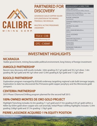TSX.V: CXB
PARTNERED FOR
DISCOVERY
ADVANCED GOLD-COPPER-SILVER
EXPLORATION IN THE MINING
TRIANGLE, NICARAGUA
MULTIPLE ACTIVE PROGRAMS
UNDERWAY
www.calibremining.com
MANAGEMENT & DIRECTORS
GREG SMITH P.Geo
President & Chief Executive Officer, Director
DOUGLAS B. FORSTER B.Sc., M.Sc., P.Geo
Executive Chairman of the Board
BLAYNE JOHNSON
Lead Director
EDWARD FARRAUTO CGA
Director
GEORGE SALAMIS
Director
HON. JOHN REYNOLDS P.C.
Director
JULIE LASSONDE
Director
KRISTIAN DAGSAAN CA
Chief Financial Officer
RYAN KING
Vice President
RAYMOND THRELKELD
Senior Advisor
INVESTMENT HIGHLIGHTS
Stable government, mining favourable political environment, long history of foreign investment
Recent new discovery drill results include; 4.8m grading 25.7 g/t gold and 35.2 g/t silver, 1.4m
grading 98.7g/t gold and 49.1g/t silver and 12.9m grading 8.7g/t gold and 11.5g/t silver
2015 Phase I Diamond Drilling program planned for the second half 2015
Highlight Trenching includes 52.3m grading 7.1 g/t gold and 27.5m grading 4.93 g/t gold within a
400m by 650m gold-silver-copper-zinc soil anomaly. Initial Phase I drilling highlights includes 12.9m
grading 2.60g/t gold and 37.7m grading 1.19g/t gold
Exploration program managed by B2Gold underway targetting regional scale bulk tonnage targets.
Exploration to date has discovered the Primavera gold copper porphyry and the Minnesota gold
prospect.
100% OWNED MONTES DE ORO GOLD PROJECT
NICARAGUA
IAMGOLD PARTNERSHIP
B2GOLD PARTNERSHIP
CENTERRA PARTNERSHIP
PIERRE LASSONDE ACQUIRED 11% EQUITY POSITION
OTC : CXBMF
 