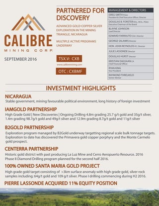 TSX.V: CXB
PARTNERED FOR
DISCOVERY
ADVANCED GOLD-COPPER-SILVER
EXPLORATION IN THE MINING
TRIANGLE, NICARAGUA
MULTIPLE ACTIVE PROGRAMS
UNDERWAY
www.calibremining.com
MANAGEMENT & DIRECTORS
GREG SMITH P.Geo
President & Chief Executive Officer, Director
DOUGLAS B. FORSTER B.Sc., M.Sc., P.Geo
Executive Chairman of the Board
BLAYNE JOHNSON
Lead Director
EDWARD FARRAUTO CGA Director
GEORGE SALAMIS Director
HON. JOHN REYNOLDS P.C. Director
JULIE LASSONDE Director
DOUGLAS HURST Director
KRISTIAN DAGSAAN CA
Chief Financial Officer
RYAN KING
Vice President
RAYMOND THRELKELD
Senior Advisor
INVESTMENT HIGHLIGHTS
Stable government, mining favourable political environment, long history of foreign investment
High Grade Gold | New Discoveries | Ongoing Drilling 4.8m grading 25.7 g/t gold and 35g/t silver,
1.4m grading 98.7g/t gold and 49g/t silver and 12.9m grading 8.7g/t gold and 11g/t silver
Historic gold district with past producing La Luz Mine and Cerro Aeropuerto Resource. 2016
Phase II Diamond Drilling program planned for the second half 2016.
High grade gold target consisting of >3km surface anomaly with high grade gold, silver rock
samples including; 64g/t gold and 109 g/t silver. Phase I drilling commencing during H2 2016.
Exploration program managed by B2Gold underway targetting regional scale bulk tonnage targets.
Exploration to date has discovered the Primavera gold copper porphyry and the Monte Carmelo
gold prospect.
100% OWNED SANTA MARIA GOLD PROJECT
NICARAGUA
IAMGOLD PARTNERSHIP
B2GOLD PARTNERSHIP
CENTERRA PARTNERSHIP
PIERRE LASSONDE ACQUIRED 11% EQUITY POSITION
OTC : CXBMF
SEPTEMBER 2016
 