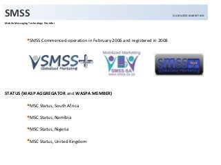 Mobile Messaging Technology Provider
SMSS Commenced operation in February 2006 and registered in 2008

STATUS (WASP AGGREGATOR and WASPA MEMBER)
MSC Status, South Africa
MSC Status, Namibia
MSC Status, Nigeria
MSC Status, United Kingdom
SMSS GLOBILIZED MARKETING
 