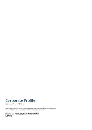Corporate Profile
Management Policies

TEMIC ENERGY LIMITED, P. O. BOX 22350 – 00400 NAIROBI, KENYA T/F: +254-020-8562892/8561749,
M: +254-729-252856/731-598910/774-191363/722-335410; SKYPE: TEMIC.ENERGY


Prepared and Published by TEMIC ENERGY LIMITED
6/8/2012
 