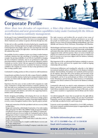Corporate Profile
More than two decades of experience, a blue-chip client base, international
accreditation and next-generation capabilities today make ContinuitySA the African
leader in business continuity management.
For the past 21 years, ContinuitySA has led the business continuity industry     The right resources and facilities.We are proud to have some of
in South Africa and Africa as a whole. Our focus is on ensuring that our         the country’s leading business continuity practitioners on our staff.
clients’ businesses can continue to operate effectively through any crisis.      Our people are backed up by a network of world-class facilities, with
                                                                                 disaster recovery centres in Gauteng (Midrand and Randburg), Cape Town
To that end, we offer a portfolio of services backed up by comprehensive         (Bellville and Somerset West), Botswana, Mozambique and Mauritius.
advisory services. Our long experience has taught us that business continuity
is both important and complex, and so we have developed the tools and            Methodologies and frameworks in a process context.We have distilled
expertise to give our clients the right advice—and then provide them with        our years of experience into a range of re-usable frameworks, methodologies
the solutions they need.                                                         and toolsets that reduce risk for our clients, and ensure standard, consistent
                                                                                 engagements in line with best practice. These core items of intellectual
Our portfolio of services continues to grow as we bring to market business       property are rendered even more valuable because they are deployed as
continuity solutions that take advantage of technology advances. For             part of a proven set of processes aligned with the business continuity
example, the growing availability of cost-effective bandwidth is changing        management lifecycle.
the face of business continuity, and we are positioned to offer next-
generation business continuity over the network and, ultimately, business        Most important of all, we understand that business continuity is a process
continuity as a service. In fact, this new approach is redefining business       rather than an event, and invest the requisite time to build an ongoing
continuity by making infrastructure earmarked for business continuity            relationship with our clients.
available to the company as a resource for day-to-day operations as well,
thus creating a positive asset.                                                  Professional affiliations and standing.We subscribe to the highest
                                                                                 international standards and are a Gold Partner of the Business Continuity
ContinuitySA’s leading position in Africa is based on solid foundations:         Institute. Based in Britain, the Institute sets standards and best practices
                                                                                 for the industry. More than 40% of the members and associates of the
Comprehensive portfolio of services.We offer a range of hosted, availability,    Business Continuity Institute working in South Africa are employed by
network and standby solutions, backed up by strong professional services         ContinuitySA, and six of our professionals are Fellows of the Institute.
to ensure our clients make the right choices and create a solution that is       Louise Theunissen, general manager: Client Services at ContinuitySA,
right for them.                                                                  represents the African continent on the board of the Business Continuity
                                                                                 Institute.
Experience.Over the years, we have worked with companies in a wide
range of industries to design tailored business continuity solutions. We         ContinuitySA collectively was asked to make submissions to the King III
have also built seven customised recovery sites,performed hundreds of            Report, and sits on the Business Continuity Institute’s peer review and
risk assessments and business impact analyses, developed many viable             South African standards review committees. As part of this work, we have
recovery strategies and solutions, and written the supporting business,          on occasion consulted to organisations both in Britain and the United
incident and IT continuity plans.                                                States.

Besides designing and building/ redeveloping all of our own disaster             Accredited training.We ensure that our people have the right skills by
recovery facilities, ContinuitySA has been contracted to design, project         providing ISETT Seta-accredited training. Our two-day IT Continuity®
manage, commission and operate a number of specially designed disaster           Programme and five-day Complete Continuity® Practitioner Programme
recovery centres throughout Southern Africa. Specific projects include:          are both fully accredited at levels 5 and 6 respectively.

· Design and construction of the first specialised work area recovery facility   Corporate social responsibility.ContinuitySA is a Level 4 BEE contributor.
  in South Africa.                                                               Our current corporate social investment project is supporting Raise a Roof,
· Design and construction, with Grinaker Construction, of an entire turnkey      with Habitat for Humanity.
  office park project for Siltek. This 13000m2 facility incorporated 1400m2
  of dedicated recovery space for Bankserv and 1400m2 of commercial
  syndicated work area recovery facility for ContinuitySA and its clients.
· Management of Class A commercial IT recovery sites in Durban, Pretoria
  and Cape Town for various banking sector clients.
· Design and implementation of MTN South Africa’s main data centre in
                                                                                 For further information please contact
  Sandton, Johannesburg;
· Design and commissioning of a complete mobile disaster recovery unit           Tel: +27 11 554 8000 • Fax: +27 11 554 8150
  for a major mining house.
· Design and implementation of a leading IT company’s main data centre
                                                                                 Email: info@continuitysa.com
  in Sandton.
 