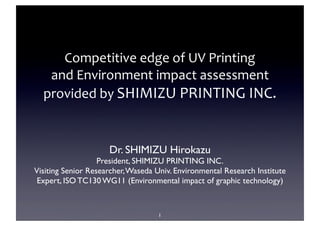 Competitive	
  edge	
  of	
  UV	
  Printing	
  
   and	
  Environment	
  impact	
  assessment	
  
  provided	
  by	
  SHIMIZU	
  PRINTING	
  INC.


                     Dr. SHIMIZU Hirokazu
                   President, SHIMIZU PRINTING INC.
Visiting Senior Researcher, Waseda Univ. Environmental Research Institute
 Expert, ISO TC130 WG11 (Environmental impact of graphic technology)


                                    1
 