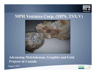 1
MPH Ventures Corp. (MPS: TSX.V)MPH Ventures Corp. (MPS: TSX.V)
Advancing Molybdenum, Graphite and Gold
Projects in Canada
Advancing Molybdenum, Graphite and Gold
Projects in Canada
August 2013August 2013
 