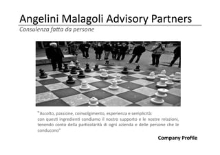 Angelini	
  Malagoli	
  Advisory	
  Partners	
  
Consulenza	
  fa,a	
  da	
  persone	
  




         “Ascolto,	
  passione,	
  coinvolgimento,	
  esperienza	
  e	
  semplicità:	
  	
  
         con	
   ques;	
   ingredien;	
   condiamo	
   il	
   nostro	
   supporto	
   e	
   le	
   nostre	
   relazioni,	
  
         tenendo	
   conto	
   della	
   par;colarità	
   di	
   ogni	
   azienda	
   e	
   delle	
   persone	
   che	
   le	
  
         conducono”	
  
                                                                                                             Company	
  Proﬁle	
  
 