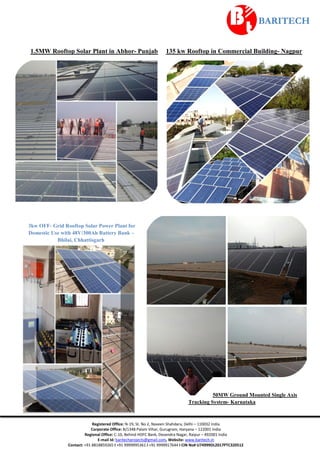 Registered Office: N-19, St. No 2, Naveen Shahdara, Delhi – 110032 India
Corporate Office: B/1348 Palam Vihar, Gurugram, Haryana – 122001 India
Regional Office: C-10, Behind HDFC Bank, Devendra Nagar, Raipur – 492001 India
E-mail Id: baritechprojects@gmail.com, Website: www.baritech.in
Contact: +91 8818859265 I +91 9999995361 I +91 9999917644 I CIN No# U74999DL2017PTC320512
1.5MW Rooftop Solar Plant in Abhor- Punjab 135 kw Rooftop in Commercial Building- Nagpur
3kw OFF- Grid Rooftop Solar Power Plant for
Domestic Use with 48V/300Ah Battery Bank –
Bhilai, Chhattisgarh
50MW Ground Mounted Single Axis
Tracking System- Karnataka
 