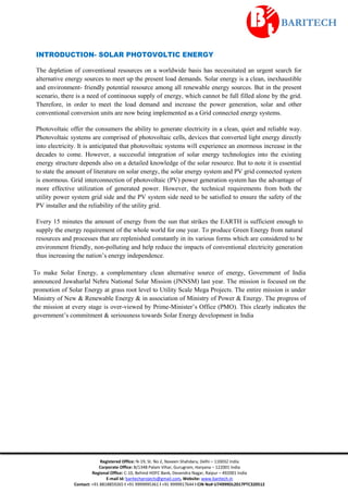 Registered Office: N-19, St. No 2, Naveen Shahdara, Delhi – 110032 India
Corporate Office: B/1348 Palam Vihar, Gurugram, Haryana – 122001 India
Regional Office: C-10, Behind HDFC Bank, Devendra Nagar, Raipur – 492001 India
E-mail Id: baritechprojects@gmail.com, Website: www.baritech.in
Contact: +91 8818859265 I +91 9999995361 I +91 9999917644 I CIN No# U74999DL2017PTC320512
INTRODUCTION- SOLAR PHOTOVOLTIC ENERGY
The depletion of conventional resources on a worldwide basis has necessitated an urgent search for
alternative energy sources to meet up the present load demands. Solar energy is a clean, inexhaustible
and environment- friendly potential resource among all renewable energy sources. But in the present
scenario, there is a need of continuous supply of energy, which cannot be full filled alone by the grid.
Therefore, in order to meet the load demand and increase the power generation, solar and other
conventional conversion units are now being implemented as a Grid connected energy systems.
Photovoltaic offer the consumers the ability to generate electricity in a clean, quiet and reliable way.
Photovoltaic systems are comprised of photovoltaic cells, devices that converted light energy directly
into electricity. It is anticipated that photovoltaic systems will experience an enormous increase in the
decades to come. However, a successful integration of solar energy technologies into the existing
energy structure depends also on a detailed knowledge of the solar resource. But to note it is essential
to state the amount of literature on solar energy, the solar energy system and PV grid connected system
is enormous. Grid interconnection of photovoltaic (PV) power generation system has the advantage of
more effective utilization of generated power. However, the technical requirements from both the
utility power system grid side and the PV system side need to be satisfied to ensure the safety of the
PV installer and the reliability of the utility grid.
Every 15 minutes the amount of energy from the sun that strikes the EARTH is sufficient enough to
supply the energy requirement of the whole world for one year. To produce Green Energy from natural
resources and processes that are replenished constantly in its various forms which are considered to be
environment friendly, non-polluting and help reduce the impacts of conventional electricity generation
thus increasing the nation’s energy independence.
To make Solar Energy, a complementary clean alternative source of energy, Government of India
announced Jawaharlal Nehru National Solar Mission (JNNSM) last year. The mission is focused on the
promotion of Solar Energy at grass root level to Utility Scale Mega Projects. The entire mission is under
Ministry of New & Renewable Energy & in association of Ministry of Power & Energy. The progress of
the mission at every stage is over-viewed by Prime-Minister’s Office (PMO). This clearly indicates the
government’s commitment & seriousness towards Solar Energy development in India
 