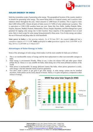 Registered Office: N-19, St. No 2, Naveen Shahdara, Delhi – 110032 India
Corporate Office: B/1348 Palam Vihar, Gurugram, Haryana – 122001 India
Regional Office: C-10, Behind HDFC Bank, Devendra Nagar, Raipur – 492001 India
E-mail Id: baritechprojects@gmail.com, Website: www.baritech.in
Contact: +91 8818859265 I +91 9999995361 I +91 9999917644 I CIN No# U74999DL2017PTC320512
SOLAR ENERGY IN INDIA
India has tremendous scope of generating solar energy. The geographical location of the country stands to
its benefit for generating solar energy. The reason being India is a tropical country and it receives solar
radiation almost throughout the year, which amounts to 3,000 hours of sunshine. This is equal to more
than 5,000 trillion kWh. Almost all parts of India receive 4-7 kWh of solar radiation per sq metres. This
is equivalent to 2,300–3,200 sunshine hours per year. States like New Delhi, Andhra Pradesh, Bihar,
Gujarat, Haryana, Madhya Pradesh, Maharashtra, Orissa, Punjab, Rajasthan, and West Bengal have great
potential for tapping solar energy due to their location. Since majority of the population lives in rural
areas, there is much scope for solar energy being promoted in these areas. Use of solar energy can reduce
the use of firewood and dung cakes by rural household.
Solar power in India is a fast growing industry. As of 30 June 2017, the country's solar grid had a
cumulative capacity of 13.11 GW. India quadrupled its solar-generation capacity from 2,650 MW on 26
May 2014 to 12,289 MW on 31 March 2017
Advantages of Solar Energy in India
Some of the advantages of solar energy which makes it all the more suitable for India are as follows:
1. This is an inexhaustible source of energy and the best replacement to other non-renewable energies in
India.
2. Solar energy is environment friendly. When in use, it does not release CO2 and other gases which
pollute the air. Hence it is very suitable for India, India being one of the most polluted countries of the
world.
3. Solar power is inexhaustible. In energy deficient country like India, where power generation is costly,
solar energy is the best alternate means of power generation.
4. You don’t need a power or gas grid to get solar energy. A solar energy system can be installed
anywhere. Solar panels can be easily placed in houses. Hence, it is quite inexpensive compared to other
sources of energy.
 