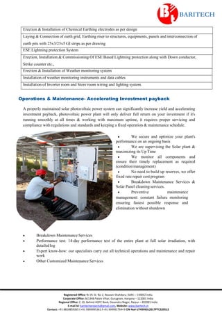 Registered Office: N-19, St. No 2, Naveen Shahdara, Delhi – 110032 India
Corporate Office: B/1348 Palam Vihar, Gurugram, Haryana – 122001 India
Regional Office: C-10, Behind HDFC Bank, Devendra Nagar, Raipur – 492001 India
E-mail Id: baritechprojects@gmail.com, Website: www.baritech.in
Contact: +91 8818859265 I +91 9999995361 I +91 9999917644 I CIN No# U74999DL2017PTC320512
Operations & Maintenance- Accelerating Investment payback
A properly maintained solar photovoltaic power system can significantly increase yield and accelerating
investment payback, photovoltaic power plant will only deliver full return on your investment if it's
running smoothly at all times & working with maximum uptime, it requires proper servicing and
compliance with regulations and standards and keeping a fixed operation & maintenance schedule.
 We secure and optimize your plant's
performance on an ongoing basis
 We are supervising the Solar plant &
maximizing its Up Time
 We monitor all components and
ensure their timely replacement as required
(conditionmanagement)
 No need to build up reserves, we offer
fixed rate repair cost program
 Breakdown Maintenance Services &
Solar Panel cleaning services.
 Preventive maintenance
management: constant failure monitoring
ensuring fastest possible response and
elimination without shutdown
 Breakdown Maintenance Services
 Performance test: 14-day performance test of the entire plant at full solar irradiation, with
detailedlog
 Expert know-how: our specialists carry out all technical operations and maintenance and repair
work
 Other Customized Maintenance Services
Erection & Installation of Chemical Earthing electrodes as per design
Laying & Connection of earth grid, Earthing riser to structures, equipments, panels and interconnection of
earth pits with 25x3/25x5 GI strips as per drawing
ESE Lightning protection System
Erection, Installation & Commissioning Of ESE Based Lightning protection along with Down conductor,
Strike counter etc.,
Erection & Installation of Weather monitoring system
Installation of weather monitoring instruments and data cables
Installation of Inverter room and Store room wiring and lighting system.
 