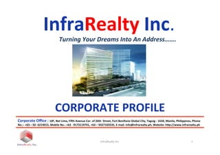 InfraRealty	
  Inc.	
  
	
  	
  	
  	
  	
  	
  	
  	
  	
  	
  	
  	
  	
  	
  Turning	
  Your	
  Dreams	
  Into	
  An	
  Address…….	
  
InfraRealty	
  Inc.	
   1	
  
CORPORATE	
  PROFILE	
  	
  
Corporate	
  Oﬃce	
  :	
  10F,	
  Net	
  Lima,	
  Fi?h	
  Avenue	
  Cor.	
  of	
  26th	
  	
  Street,	
  Fort	
  Bonifacio	
  Global	
  City,	
  Taguig	
  -­‐	
  1634,	
  Manila,	
  Philippines,	
  Phone	
  
No.:-­‐	
  +63	
  –	
  02-­‐	
  6214015,	
  Mobile	
  No.:	
  +63	
  -­‐	
  9173119741,	
  +63	
  –	
  9327103535,	
  E-­‐mail:	
  info@infrarealty.ph,	
  Website:	
  hWp://www.infrarealty.ph	
  
 