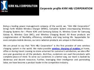 Corporate profile KIRK H&J CORPORATION
Being a leading power management company of the world, we, “Kirk H&J Corporation”
brings forth Mobile Wireless Charger (MWC), Complete System encompassing Wireless
Charging Systems for i Phone 4/4S and Samsung Galaxy III, Wireless Cover for Samsung
Galaxy III, Wireless Case (WC), and Wireless Charging Board. All these products are
conglomeration of flexibility, efficiency, reliability and long lasting life. Supportable for
even complex mobile devices, our zero radiation products are unique in themselves.
We are proud to say that “Kirk H&J Corporation” is the first provider of zero wireless
charging system in the world. We make possible wireless charging of mobiles at home,
office or during travel. Leaving no stone unturned for customer’s satisfaction, we also offer
one year guarantee on all the products. And thus, customers can avail the products with
complete peace of mind. To serve our customers in a better way, our team is backed by
dexterous and decent resources. Further, leveraging their intelligence and painstaking
labor, we have become a product leader in the competitive industry.
 