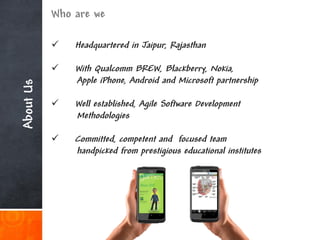 Who are we

              Headquartered in Jaipur, Rajasthan

              With Qualcomm BREW, Blackberry, Nokia,
               Apple iPhone, Android and Microsoft partnership
About Us




              Well established, Agile Software Development
               Methodologies

              Committed, competent and focused team
               handpicked from prestigious educational institutes
 