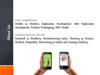 Core Competencies
           Mobile & Wireless Application Development, Web Application
About Us



           Development, Product Prototyping, BOT Model

           Industry Verticals Served
           Diamond & Jewellery, Manufacturing Units, Banking & Finance,
           Medical, Hospitality, Advertising & Media and Gaming Industry.
 