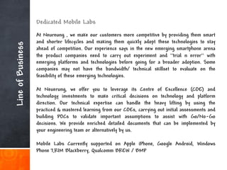 Dedicated Mobile Labs
                   At Neureung , we make our customers more competitive by providing them smart
                   and shorter lifecycles and making them quickly adopt these technologies to stay
Line of Business

                   ahead of competition. Our experience says in the new emerging smartphone arena
                   the product companies need to carry out experiment and “trial n error“ with
                   emerging platforms and technologies before going for a broader adoption. Some
                   companies may not have the bandwidth/ technical skillset to evaluate on the
                   feasibility of these emerging technologies.

                   At Neuerung, we offer you to leverage its Centre of Excellence (COE) and
                   technology investments to make critical decisions on technology and platform
                   direction. Our technical expertise can handle the heavy lifting by using the
                   practiced & mastered learning from our COEs, carrying out initial assessments and
                   building POCs to validate important assumptions to assist with Go/No-Go
                   decisions. We provide enriched detailed documents that can be implemented by
                   your engineering team or alternatively by us.

                   Mobile Labs Currently supported on Apple iPhone, Google Android, Windows
                   Phone 7,RIM Blackberry, Qualcomm BREW / BMP
 