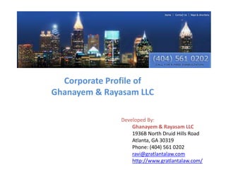 Corporate Profile of
Ghanayem & Rayasam LLC
Developed By:
Ghanayem & Rayasam LLC
1936B North Druid Hills Road
Atlanta, GA 30319
Phone: (404) 561 0202
ravi@gratlantalaw.com
http://www.gratlantalaw.com/

 