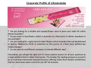 Corporate Profile of Liliesinatube

•

Are you looking for a reliable and reputed flower store to place your order for online
flowers Australia?
• Do you want to buy flowers online in Australia at a fixed price to deliver anywhere in
the continent?
• Are you looking for a right store to order flowers online Australia that can be delivered
to Sydney, Melbourne, Perth or anywhere in the country at a fixed price without any
hidden charges?
• Do you want to send flowers someone in entirely different way?
Fortunately, you will get the right and of course positive answer for all your questions at
a single platform that is called Liliesinatube. The leading The leading company is proud to
be an Australian owned and operated business offering online lilium flowers and delivery
that has never been easier and all for just $47 all inclusive.

 
