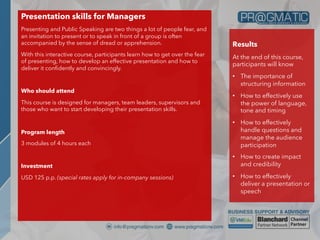 Presentation skills for Managers
Presenting and Public Speaking are two things a lot of people fear, and
an invitation to present or to speak in front of a group is often
accompanied by the sense of dread or apprehension.
With this interactive course, participants learn how to get over the fear
of presenting, how to develop an effective presentation and how to
deliver it confidently and convincingly.
Who should attend
This course is designed for managers, team leaders, supervisors and
those who want to start developing their presentation skills.
Program length
3 modules of 4 hours each
Investment
USD 125 p.p. (special rates apply for in-company sessions)
Results
At the end of this course,
participants will know
• The importance of
structuring information
• How to effectively use
the power of language,
tone and timing
• How to effectively
handle questions and
manage the audience
participation
• How to create impact
and credibility
• How to effectively
deliver a presentation or
speech
 