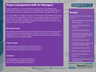 Project management skills for Managers
Project management is not just restricted to certain industries, or to individuals with
certification as a project manager. Lots of us are expected to complete assignments that are
not a usual part of our job, and to get the job done well, within our budget, and on time.
It’s easy to forget the “manager” part of your “project manager” title among the other range
of activities you are responsible for. However, your management skills are an important part
of your success as a project manager, so it is crucial that you grow both of those skill sets.
There are also some advanced project management techniques that you can master to help
bring your projects to successful completion
Who should attend
This workshop is intended for participants who (want to) understand the conceptual phase of
a project’s life cycle, including setting goals, creating a vision statement, and creating the
Statement of Work. This course will take participants through the different stages of Project
management, based on the PMI’s PMBOK.
Program length
Project Management Fundamental: one full day (8 hours)
Intermediate Project Management: two full days (16 hours)
Advanced Project Management: three full days (21 hours)
Investment
Project Management Fundamental: USD 99 p.p.
Intermediate Project Management: USD 150 p.p.
Advanced Project Management: USD 195 p.p.
Results
At the end of this course, participants
will know
• How to identify a project’s tasks
and resources
• using the Work Breakdown
Structure
• Schedule tasks effectively
• Use basic planning tools such
as a Gantt chart, PERT diagram,
and network diagram
• Prepare a project budget
• Modify the project budget and
schedule to meet targets
• Identify and manage risks
• Prepare a final project plan
• Execute and terminate a
project
• Develop and manage a change
control process
 