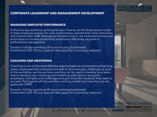 CORPORATE LEADERSHIP AND MANAGEMENT DEVELOPMENT
MANAGING EMPLOYEE PERFORMANCE
In this one-day workshop participants learn how to use the three-phase model
to help employee prepare for peak performance, activate their inner motivation
and improve their skills. Participants will learn how to use motivational tools and
techniques to increase productivity and how to effectively set goals in
performance management.
Duration: full day workshop (8 hours including lunchbreak)
Investment: USD 125 p.p. (special rates apply for in-company sessions)
COACHING AND MENTORING
Coaching is one of the most effective ways to foster an environment of learning,
where employees feel motivated and able to face everyday challenges at work.
In this workshop, we discuss how coaching can be used to develop your team,
how to develop your coaching and mentoring skills, how to recognize
employees’ strengths and challenges and give them the feedback they need to
succeed. Participants will discover the coaching model, and how they can set
goals with SPIRIT.
Duration: full day workshop (8 hours including lunchbreak)
Investment: USD 125 p.p. (special rates apply for in-company sessions)
 