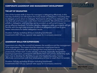 CORPORATE LEADERSHIP AND MANAGEMENT DEVELOPMENT
THE ART OF DELEGATING
One of the hardest skills to learn for managers is delegating effectively. In this
one-day workshop we will explore the many facets of delegation, including when
to delegate and to whom to delegate. Participants will learn how delegation fits
into their job and how it can make them more successful. We will discuss common
pitfalls in delegation and how they can be avoided, as well as techniques for
giving effective feedback. To further develop delegation skills, participants will get
familiar with the eight-step process for effective delegation and how to give
better instructions for better delegation results.
Duration: full day workshop (8 hours including lunchbreak)
Investment: USD 125 p.p. (special rates apply for in-company sessions)
LEADERSHIP SKILLS FOR SUPERVISORS
Supervisors are often the crucial link between the workforce and the management
of an organization. This means that the supervisor must know how to
communicate, prioritize, plan and manage their time and how to improve
productivity of their team. In this one-day workshop, especially designed for
(aspiring) supervisors, participants will identify their own primary leadership style,
learn how to develop the flexibility to use other leadership styles, how to
effectively communicate with their employees and how to coach them to success.
Duration: full day workshop (8 hours including lunchbreak)
Investment: USD 125 p.p. (special rates apply for in-company sessions)
 