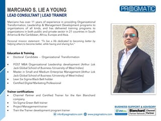Marciano has over 11 years of experience in providing Organizational
Transformation, Leadership & Management Development programs to
organizations of all kinds, and has delivered training programs to
organizations in both public and private sector in 21 countries in South
America & the Caribbean, Africa, Europe and Asia.
Personal mission statement: "To live a life dedicated to becoming better by
helping others to become better, while having and sharing fun."
MARCIANO S. LIE A YOUNG
LEAD CONSULTANT | LEAD TRAINER
Education & Training
• Doctoral Candidate – Organizational Transformation (Arthur Lok
Jack Global School of Business /University of West Indies)
• POST MBA Organizational Leadership development (Arthur Lok
Jack Global School of Business /University of West Indies)
• Master in Small and Medium Enterprise Management (Arthur Lok
Jack Global School of Business /University of West Indies)
• Lean Six Sigma Black Belt holder
• Certified Digital Marketing Professional
Trainer certifications
• Channel Partner and Certified Trainer for the Ken Blanchard
company
• Six Sigma Green Belt trainer
• Project Management trainer
• Train the Trainer development program trainer
 