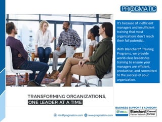 It’s because of inefficient
managers and insufficient
training that most
organizations don’t reach
their full potential.
With Blanchard® Training
Programs, we provide
world-class leadership
training to ensure your
managers are efficient,
productive, and committed
to the success of your
organization.
 