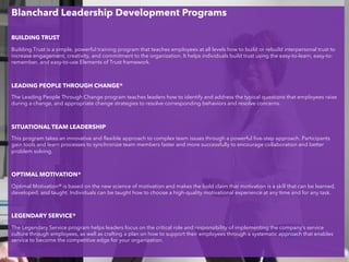 Blanchard Leadership Development Programs
BUILDING TRUST
Building Trust is a simple, powerful training program that teaches employees at all levels how to build or rebuild interpersonal trust to
increase engagement, creativity, and commitment to the organization. It helps individuals build trust using the easy-to-learn, easy-to-
remember, and easy-to-use Elements of Trust framework.
LEADING PEOPLE THROUGH CHANGE®
The Leading People Through Change program teaches leaders how to identify and address the typical questions that employees raise
during a change, and appropriate change strategies to resolve corresponding behaviors and resolve concerns.
SITUATIONAL TEAM LEADERSHIP
This program takes an innovative and flexible approach to complex team issues through a powerful five-step approach. Participants
gain tools and learn processes to synchronize team members faster and more successfully to encourage collaboration and better
problem solving.
OPTIMAL MOTIVATION®
Optimal Motivation® is based on the new science of motivation and makes the bold claim that motivation is a skill that can be learned,
developed, and taught. Individuals can be taught how to choose a high-quality motivational experience at any time and for any task.
LEGENDARY SERVICE®
The Legendary Service program helps leaders focus on the critical role and responsibility of implementing the company’s service
culture through employees, as well as crafting a plan on how to support their employees through a systematic approach that enables
service to become the competitive edge for your organization.
 