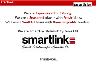 Thank-You



             We are Experienced but Young.
       We are a Seasoned player with Fresh ideas.
  We have a Youthful team with Knowledgeable Leaders.

            We are Smartlink Network Systems Ltd.




                         Thank-you…..
 