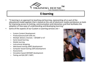 ™
                                                       Train, Translate & Transform


                                            E-learning
•   "E-learning is an approach to teaching and learning, representing all or part of the
    educational model applied, that is based on the use of electronic media and devices as tools
    for improving access to training, communication and interaction and that facilitates the
    adoption of new ways of understanding and developing learning.“
•   Some of the aspects of our Custom e-Learning services are –

     –   Custom Content Development
     –   Product/process/soft skills etc.
     –   Multiple delivery channels – CBT,WBT or ILT
     –   Game based learning
     –   Mobile learning
     –   Instructional designing
     –   Web based training (WBT) development
     –   Computer based training (CBT) development
     –   Assessments
     –   Simulation based CBT/WBT development
     –   Testing and QA (CBT / WBT)
 