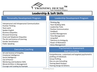 ™
                                                         Train, Translate & Transform

                                    Leadership & Soft Skills
     Personality Development Program                              Leadership Development Program
                                                         Thinking Big
Interpersonal and Intrapersonal Communication
                                                         Team Building Skills
Positive Thinking
                                                         Leadership Traits
Team work
                                                         Positive Communication
Spoken English
                                                         Feedback
Business Etiquettes
                                                         Conflict Management
Personal Grooming
                                                         Time Management
Email and Telephone Etiquettes
                                                         Using NLP
The Art and Science of Learning
                                                         Tolerance to Ambiguity
Gender Sensitization
                                                         Power of Motivation
Public Speaking
                                                         Stress Management

              Executive Coaching                                       Psychometric Assessment
                                                                            And Consulting
Art and Science of Empathy
Emotional Intelligence                                  Comprehensive, customized and targeted psychometric
Social Intelligence                                     profiling of individuals
Use of Humor                                            Group Profiling
Mentoring and Guidance Skills                           One-on-one Consulting
Morals & Ethics in Management                           Training Need Analysis
Courage and Leading by Example                          Training Design & Delivery
                                                ©Training House
 