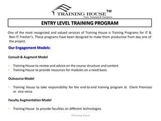 ™
                                                   Train, Translate & Transform

                      ENTRY LEVEL TRAINING PROGRAM
One of the most recognized and valued services of Training House is Training Programs for IT &
 Non IT Fresher’s. These programs have been designed to make them productive from day one of
 the project.
Our Engagement Models:

Consult & Augment Model

• Training House to review and advice on the course structure and content
• Training House to provide resources for modules on a need basis

Outsource Model

• Training House to take responsibility for the end-to-end training program at Client Premises
  or vice-versa

Faculty Augmentation Model

• Training House to provide faculties on different technologies
                                          ©Training House
 