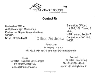 ™
                                            Train, Translate & Transform



                                 Contact Us

Hyderabad Office :                                                     Bangalore Office :
A-505,Natarajan Residency                                              ﻿ # 970, 20th Cross, 9
Padma rao Nagar, Secunderabad-                                          Main,
500025                                                                  HSR Layout, Sector 7
No.-91-9393442470          Office Address:                              Bangalore – 560 102.
                                                                        INDIA
                                   Adesh Jain
                                  Managing Director
                  Ph: +91.9393442470, adeshjain@traininghouse.in

               Anoop                                                 Pramod
    Director – Business Development                              Director – Marketing
       Ph: +91.9738026667,                                     Ph: +91.8971611360,
     anoop@traininghouse.in                                  pramod@traininghouse.in

                                      ©Training House
 