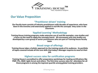 ™
                                                Train, Translate & Transform



Our Value Proposition
                           ‘‘Practitioner-driven’ training
 Our faculty team consists of industry practitioners with decades of experience, who have
  been in the trenches and extensively applied in real-life the concepts they cover in the
                                         classroom.

                         ‘Applied Learning’ Methodology
Training House training programs make extensive use of real-life examples, case studies and
   a focus on the need to apply the concepts learnt. All courseware and case studies are
  developed by a core group of senior practitioners who are part of Training House faculty
                                          team.

                               Broad range of offerings
Training House takes a holistic approach to the training needs of its audience. Its portfolio
 of topics covered include all the core skills that today’s Manager requires to excel at their
                                               job.

               Highest success rates for certification programs
 Training House is accredited to offer preparatory workshops for leading certifications like
 PMP, ITIL, CBAP, Agile Scrum and others. The first-time success rates for attendees for all
      these programs is among the topmost quartile among global training providers.


                                       ©Training House
 