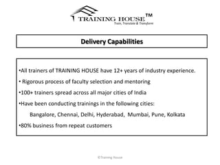 ™
                                          Train, Translate & Transform




                          Delivery Capabilities


•All trainers of TRAINING HOUSE have 12+ years of industry experience.
• Rigorous process of faculty selection and mentoring
•100+ trainers spread across all major cities of India
•Have been conducting trainings in the following cities:
    Bangalore, Chennai, Delhi, Hyderabad, Mumbai, Pune, Kolkata
•80% business from repeat customers




                                 ©Training House
 
