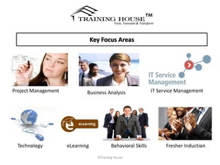 ™
                                            Train, Translate & Transform




                                 Key Focus Areas




Project Management           Business Analysis                        IT Service Management




  Technology         eLearning             Behavioral Skills                Fresher Induction

                                   ©Training House
 