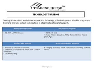 ™
                                                            Train, Translate & Transform


                                         TECHNOLOGY TRAINING

Training House adopts a role-based approach to Technology skills development. We offer programs to
build and fine-tune skills at each key level in a technical professional’s growth.

              Developer-level programs                                      Designer-level programs

• JEE, .NET, LAMP, Databases                          • OOAD with UML
                                                      • Design Patterns (GoF, Java, .NET), Rational Unified Process
                                                      (RUP), Agile


              Architect-level programs                                 Technical programs for Managers

• Principles of Software Architecture                 • Emerging Technology Trends such as Cloud Computing, SOA and
• Enterprise Architecture with TOGAF and Zachman      others
Framework
• Cloud Computing




                                                   ©Training House
 