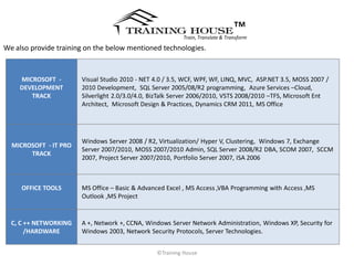 ™
                                                          Train, Translate & Transform

We also provide training on the below mentioned technologies.


    MICROSOFT -        Visual Studio 2010 - NET 4.0 / 3.5, WCF, WPF, WF, LINQ, MVC, ASP.NET 3.5, MOSS 2007 /
    DEVELOPMENT        2010 Development, SQL Server 2005/08/R2 programming, Azure Services –Cloud,
       TRACK           Silverlight 2.0/3.0/4.0, BizTalk Server 2006/2010, VSTS 2008/2010 –TFS, Microsoft Ent
                       Architect, Microsoft Design & Practices, Dynamics CRM 2011, MS Office




                       Windows Server 2008 / R2, Virtualization/ Hyper V, Clustering, Windows 7, Exchange
  MICROSOFT - IT PRO
                       Server 2007/2010, MOSS 2007/2010 Admin, SQL Server 2008/R2 DBA, SCOM 2007, SCCM
       TRACK
                       2007, Project Server 2007/2010, Portfolio Server 2007, ISA 2006



     OFFICE TOOLS      MS Office – Basic & Advanced Excel , MS Access ,VBA Programming with Access ,MS
                       Outlook ,MS Project


  C, C ++ NETWORKING   A +, Network +, CCNA, Windows Server Network Administration, Windows XP, Security for
       /HARDWARE       Windows 2003, Network Security Protocols, Server Technologies.


                                                ©Training House
 