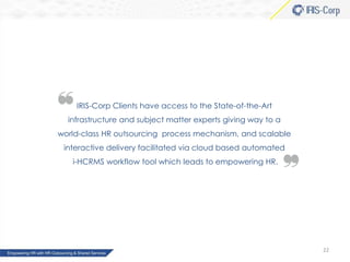 IRIS-Corp Clients have access to the State-of-the-Art
infrastructure and subject matter experts giving way to a

world-class HR outsourcing process mechanism, and scalable
interactive delivery facilitated via cloud based automated
i-HCRMS workflow tool which leads to empowering HR.

22

 