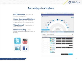 Technology Innovations
i-HCRMS Portal- Exhaustive HR
Workflow Management

Online Assessment PlatformAssessment on language, Technical,
employability, & Behavioural domains

Video Recruit- Video resume &
video interviews

Social Recruiting - Online
Quizzes, Assignments & Projects add to
flexibility

24

 