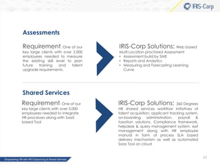 Assessments
Requirement: One of our

key large clients with over 2,000
employees needed to measure
the existing skill level to plan
future
training
and
talent
upgrade requirements.

IRIS-Corp Solutions: Web based
Multi Location proctored Assessment
• Assessment build by SME
• Reports and Analytics
• Measuring and Forecasting Learning
Curve

Shared Services
Requirement: One of our
key large clients with over 5,000
employees needed to integrate
HR processes along with SaaS
based Tool

IRIS-Corp Solutions:

360 Degrees
HR shared services workflow initiatives of
talent acquisition; applicant tracking system,
on-boarding
administration,
payroll
&
taxation solutions, Compliance framework,
helpdesk & query management system, exit
management along with HR employee
manual in form of process SLA based
delivery mechanism as well as automated
Saas Tool on cloud

27

 