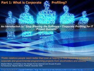 Part 1: What is Corporate  Profiling? An Introduction to “ Stop Blaming the Software – Corporate Profiling for IT Project Success ” IT Project Starting Blocks P/L  | Copyright © 2009 Sarah J. Runge. This material may be freely distributed provided it is not modified in any way |  www.itpsb.com Stephen Manes, commenting on the changes he has observed over the past 25 years.  Full Disclosure, Stephen Manes, PCWorld, December 2008. “ Public relations people seem better than ever at helping to hide massively screwed-up corporate and governmental programming projects from stockholders and citizens.” 