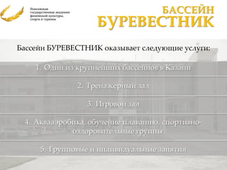 БАССЕЙН
                   БУРЕВЕСТНИК
Бассейн БУРЕВЕСТНИК оказывает следующие услуги:

    1. Один из крупнейших бассейнов в Казани

              2. Тренажерный зал

                 3. Игровой зал

 4. Аквааэробика, обучение плаванию, спортивно-
             оздоровительные группы

     5. Групповые и индивидуальные занятия
 