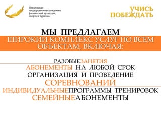 УЧИСЬ
                            ПОБЕЖДАТЬ

        МЫ ПРЕДЛАГАЕМ
ШИРОКИЙ КОМПЛЕКС УСЛУГ ПО ВСЕМ
     ОБЪЕКТАМ, ВКЛЮЧАЯ:

           РАЗОВЫЕЗАНЯТИЯ
     АБОНЕМЕНТЫ НА ЛЮБОЙ СРОК
     ОРГАНИЗАЦИЯ И ПРОВЕДЕНИЕ
         СОРЕВНОВАНИЙ
ИНДИВИДУАЛЬНЫЕПРОГРАММЫ ТРЕНИРОВОК
      СЕМЕЙНЫЕАБОНЕМЕНТЫ
 