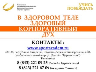 УЧИСЬ
                                                ПОБЕЖДАТЬ

         В ЗДОРОВОМ ТЕЛЕ
             ЗДОРОВЫЙ
         КОРПОРАТИВНЫЙ
                ДУХ
                    КОНТАКТЫ :
                 www.sportacadem.ru
420138, Республика Татарстан, г.Казань, Деревня Универсиады, д. 33,
         учебно-спортивный корпус (бассейн "Буревестник")
                           Телефоны:
         8 (843) 221 09 25 (бассейн Буревестник)
          8 (843) 221 67 09 (Академия Тенниса)
 