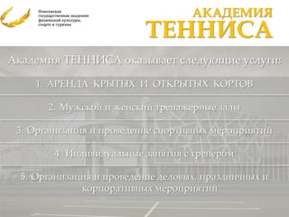 АКАДЕМИЯ
                           ТЕННИСА
Академия ТЕННИСА оказывает следующие услуги:

     1. АРЕНДА КРЫТЫХ И ОТКРЫТЫХ КОРТОВ

       2. Мужской и женский тренажерные залы

 3. Организация и проведение спортивных мероприятий

        4. Индивидуальные занятия с тренером

  5. Организация и проведение деловых, праздничных и
              корпоративных мероприятий
 