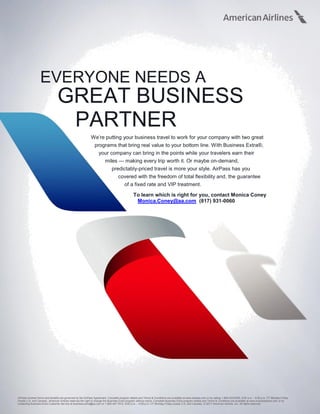 EVERYONE NEEDS A
GREAT BUSINESS
PARTNER
We’re putting your business travel to work for your company with two great
programs that bring real value to your bottom line. With Business Extra®,
your company can bring in the points while your travelers earn their
miles — making every trip worth it. Or maybe on-demand,
predictably-priced travel is more your style. AirPass has you
covered with the freedom of total flexibility and, the guarantee
of a fixed rate and VIP treatment.
To learn which is right for you, contact Monica Coney
Monica.Coney@aa.com (817) 931-0060
AirPass contract terms and benefits are governed by the AirPass Agreement. Complete program details and Terms & Conditions are available at www.airpass.com or by calling 1-800-433-6355, 8:00 a.m. - 5:00 p.m. CT Monday-Friday
(inside U.S. and Canada). American Airlines reserves the right to change the Business Extra program without notice. Complete Business Extra program details and Terms & Conditions are available at www.businessextra.com or by
contacting Business Extra Customer Service at business.extra@aa.com or 1-800-457-7072, 8:00 a.m. – 5:00 p.m. CT Monday-Friday (inside U.S. and Canada), © 2017 American Airlines, Inc. All rights reserved.
 
