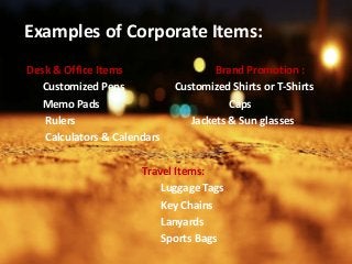 Examples of Corporate Items:
Desk & Office Items: Brand Promotion :
Customized Pens Customized Shirts or T-Shirts
Memo Pads Caps
Rulers Jackets & Sun glasses
Calculators & Calendars
Travel Items:
Luggage Tags
Key Chains
Lanyards
Sports Bags
 
