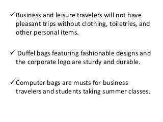 Business and leisure travelers will not have
pleasant trips without clothing, toiletries, and
other personal items.
 Duffel bags featuring fashionable designs and
the corporate logo are sturdy and durable.
Computer bags are musts for business
travelers and students taking summer classes.
 