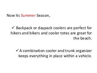 Now its Summer Season,
 Backpack or daypack coolers are perfect for
hikers and bikers and cooler totes are great for
the beach.
A combination cooler and trunk organizer
keeps everything in place within a vehicle.
 